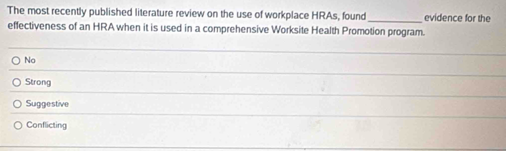 The most recently published literature review on the use of workplace HRAs, found _evidence for the
effectiveness of an HRA when it is used in a comprehensive Worksite Health Promotion program.
No
Strong
Suggestive
Conflicting