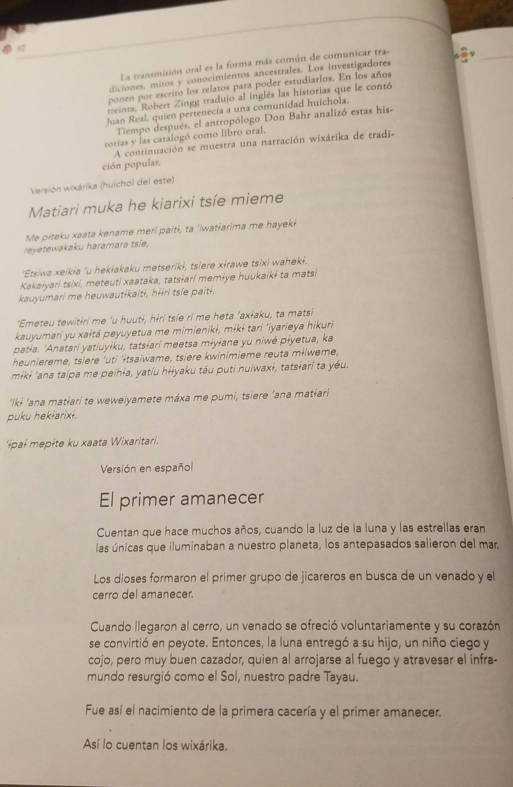  112
La transmisión oral es la forma más común de comunicar tra-
_
diciones, mitos y conocimientos ancestrales. Los investigadores
ponen por escrito los relatos para poder estudiarlos. En los años
treinta. Robert Zingg tradujo al inglés las historias que le contó
Juan Real, quien pertenecía a una comunidad huichola.
Tiempo después, el antropólogo Don Bahr analizó estas his-
torias y las catalogó como libro oral.
A continuación se muestra una narración wixárika de tradi-
ción popular,
Versión wixárika (huichol del este)
Matiari muka he kiarixi tsíe mieme
Me pɨteku xaata kename meri paitɨ, ta ‘iwatɨarima me hayekɨ
reyetewakaku haramara tsíe,
‘Etsiwa xeikɨa ’u hekłakaku metserikɨ, tsiere xɨrawe tsixi wahekɨ.
Kakaɨyari tsixi, meteuti xaataka, tatsɨarí memɨye huukaikɨ ta matsi
kauyumari me heuwautɨkaitɨ, hɨɨri tsíe paitɨ.
'Emeteu tewitɨrí me 'u huutɨ, hɨri tsíe rí me heta ‘axɨaku, ta matsi
kauyumari yu xaɨtá peyuyetua me mimienikɨ, mɨkɨ tari ‘iyarieya hikuri
patɨa. 'Anatari yatiuyɨku, tatsɨarí meetsa mɨyɨane yu niwé pɨyetua, ka
heuniereme, tsiere ‘uti ‘ɨtsaiwame, tsiere kwinimieme reuta mɨiweme,
mɨkɨ ‘ana taipa me peihɨa, yatíu hɨɨyaku táu puti nuiwaxɨ, tatsɨarí ta yéu.
‘Ilkɨ ‘ana matɨari te weweiyamete máxa me pumi, tsiere ’ana matɨari
puku hekɨarixɨ.
'ɨpaɨ mepɨte ku xaata Wixaritari.
Versión en español
El primer amanecer
Cuentan que hace muchos años, cuando la luz de la luna y las estrellas eran
las únicas que iluminaban a nuestro planeta, los antepasados salieron del mar.
Los dioses formaron el primer grupo de jicareros en busca de un venado y el
cerro del amanecer.
Cuando llegaron al cerro, un venado se ofreció voluntariamente y su corazón
se convirtió en peyote. Entonces, la luna entregó a su hijo, un niño ciego y
cojo, pero muy buen cazador, quien al arrojarse al fuego y atravesar el infra-
mundo resurgió como el Sol, nuestro padre Tayau.
Fue así el nacimiento de la primera cacería y el primer amanecer.
Así lo cuentan los wixárika.