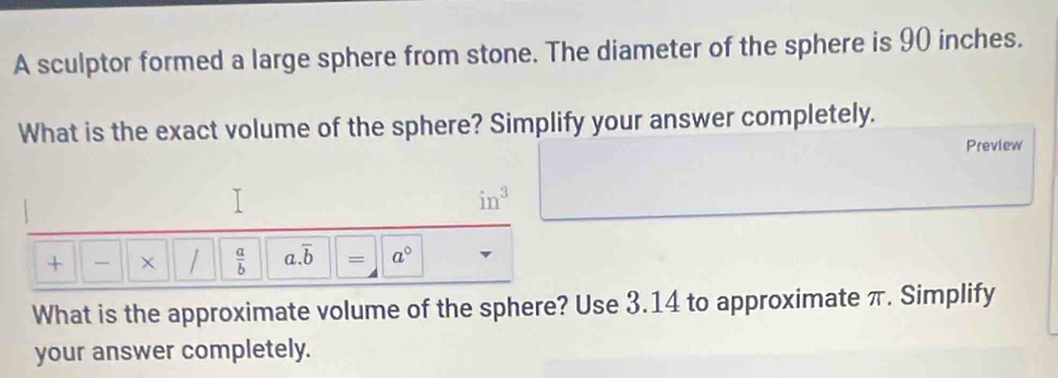 A sculptor formed a large sphere from stone. The diameter of the sphere is 90 inches. 
What is the exact volume of the sphere? Simplify your answer completely. 
Preview
in^3
+ × /  a/b  a. overline b = a°
What is the approximate volume of the sphere? Use 3.14 to approximate π. Simplify 
your answer completely.