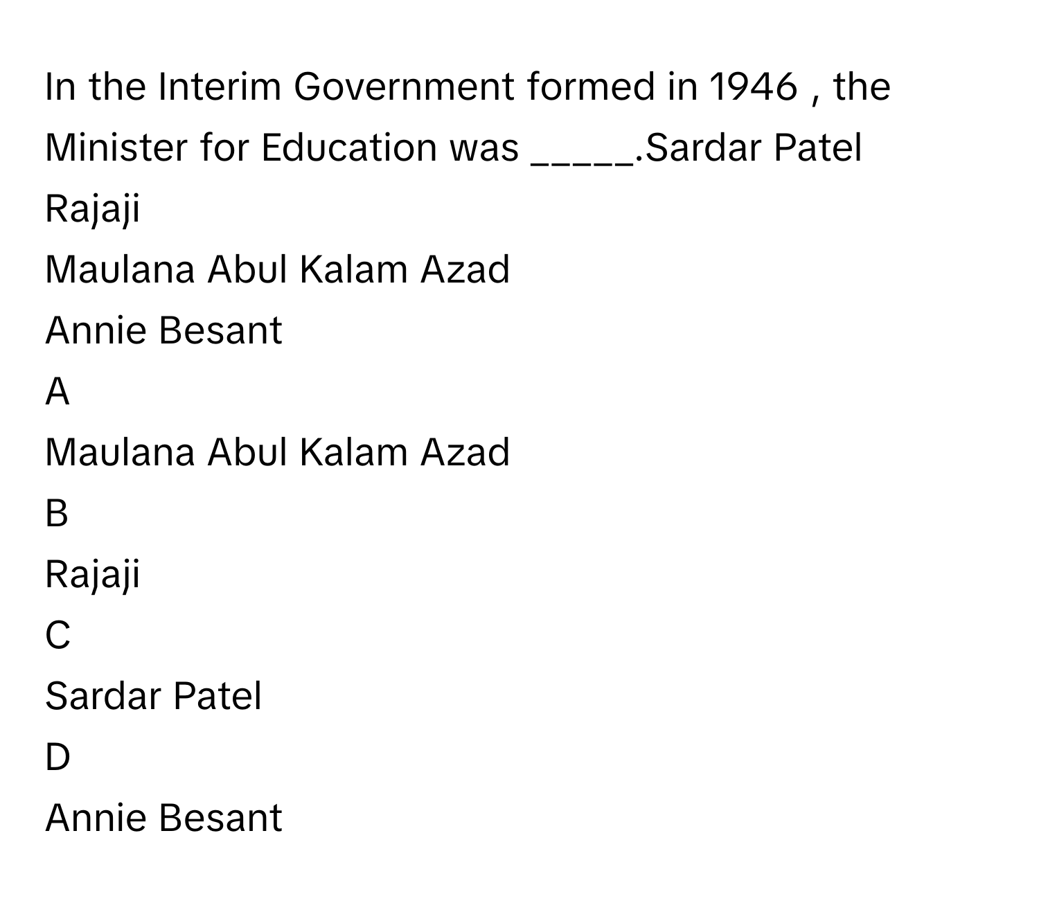 In the Interim Government formed in 1946     , the Minister for Education was _____.Sardar Patel
Rajaji
Maulana Abul Kalam Azad
Annie Besant

A  
Maulana Abul Kalam Azad 


B  
Rajaji 


C  
Sardar Patel 


D  
Annie Besant