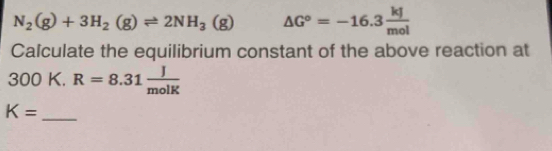 N_2(g)+3H_2(g)leftharpoons 2NH_3(g) △ G°=-16.3 kJ/mol 
Calculate the equilibrium constant of the above reaction at
300 K. R=8.31 J/molK 
_ K=