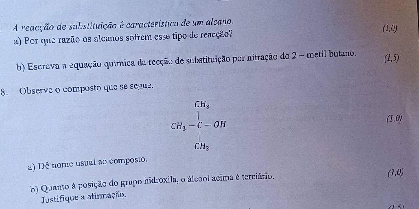 A reacção de substituição é característica de um alcano.
a) Por que razão os alcanos sofrem esse tipo de reacção? (1,0)
b) Escreva a equação química da recção de substituição por nitração do 2 - metil butano.
(1,5)
8. Observe o composto que se segue.
CH_3-C-OH_3C-OH
(1,0)
a) Dê nome usual ao composto.
b) Quanto à posição do grupo hidroxila, o álcool acima é terciário.
(1,0)
Justifique a afirmação.
(1 5)