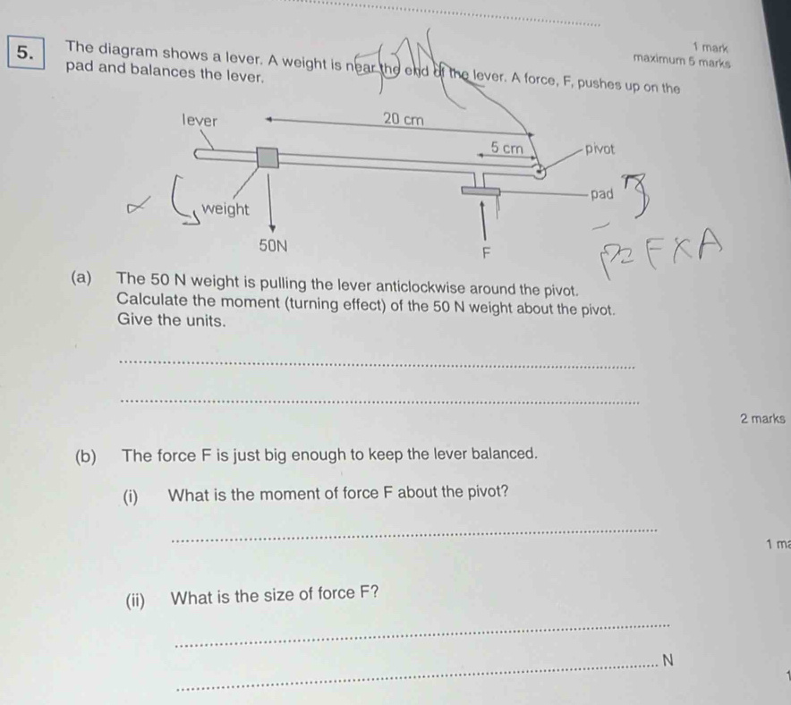 maximum 5 marks 
5. The diagram shows a lever. A weight is near the end of the lever. A force, F, pushes up on the 
pad and balances the lever. 
(a) The 50 N weight is pulling the lever anticlockwise around the pivot. 
Calculate the moment (turning effect) of the 50 N weight about the pivot. 
Give the units. 
_ 
_ 
2 marks 
(b) The force F is just big enough to keep the lever balanced. 
(i) What is the moment of force F about the pivot? 
_
1 m
(ii) What is the size of force F? 
_ 
_N