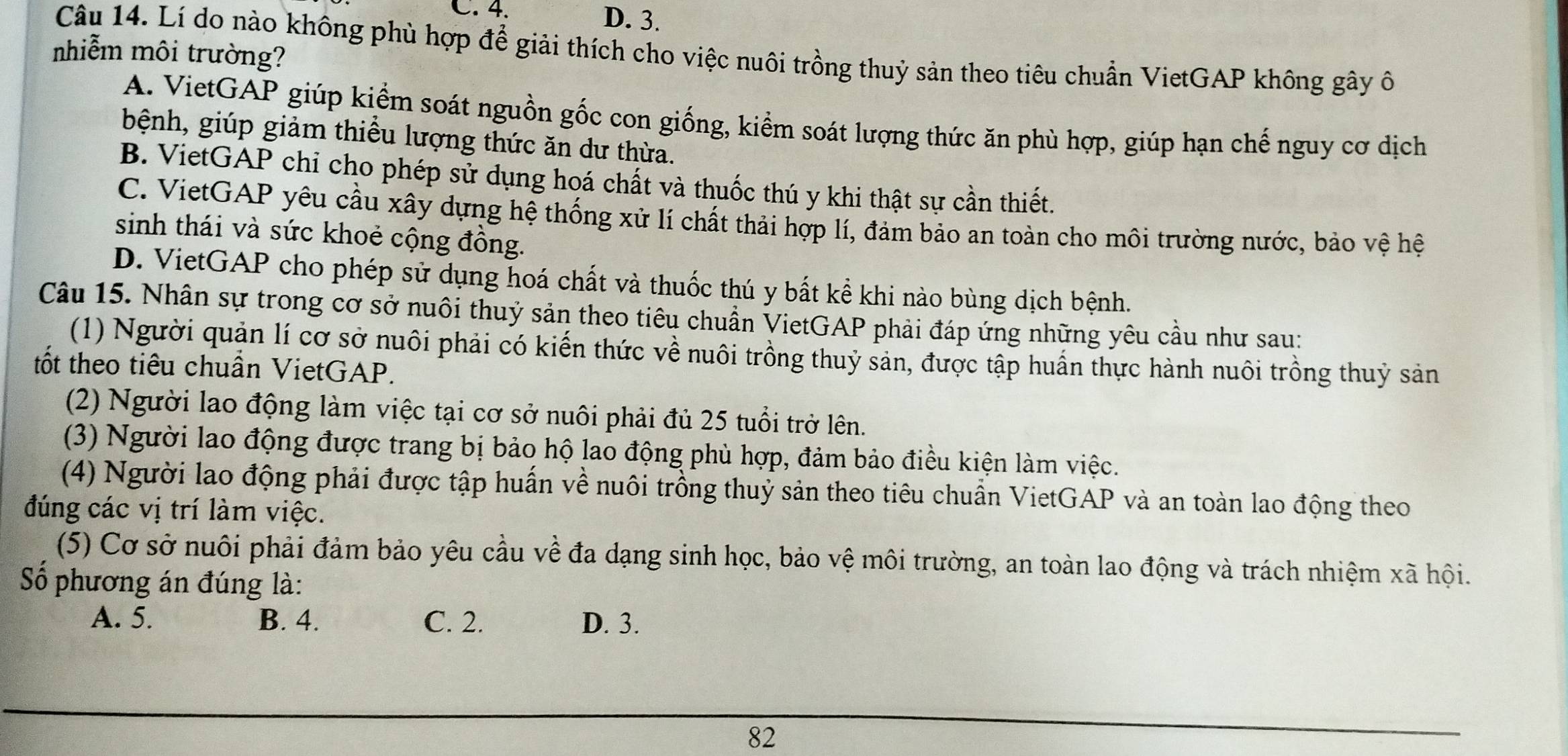 C. 4. D. 3.
Câu 14. Lí do nào không phù hợp để giải thích cho việc nuôi trồng thuỷ sản theo tiêu chuẩn VietGAP không gây ô
nhiễm môi trường?
A. VietGAP giúp kiểm soát nguồn gốc con giống, kiểm soát lượng thức ăn phù hợp, giúp hạn chế nguy cơ dịch
bệnh, giúp giảm thiều lượng thức ăn dư thừa.
B. VietGAP chỉ cho phép sử dụng hoá chất và thuốc thú y khi thật sự cần thiết.
C. VietGAP yêu cầu xây dựng hệ thống xử lí chất thải hợp lí, đảm bảo an toàn cho môi trường nước, bảo vệ hệ
sinh thái và sức khoẻ cộng đồng.
D. VietGAP cho phép sử dụng hoá chất và thuốc thú y bất kể khi nào bùng dịch bệnh.
Câu 15. Nhân sự trong cơ sở nuôi thuỷ sản theo tiêu chuẩn VietGAP phải đáp ứng những yêu cầu như sau:
(1) Người quản lí cơ sở nuôi phải có kiến thức về nuôi trồng thuỷ sản, được tập huấn thực hành nuôi trồng thuỷ sản
tốt theo tiêu chuần VietGAP.
(2) Người lao động làm việc tại cơ sở nuôi phải đủ 25 tuổi trở lên.
(3) Người lao động được trang bị bảo hộ lao động phù hợp, đảm bảo điều kiện làm việc.
(4) Người lao động phải được tập huấn về nuôi trồng thuỷ sản theo tiêu chuẩn VietGAP và an toàn lao động theo
đúng các vị trí làm việc.
(5) Cơ sở nuôi phải đảm bảo yêu cầu về đa dạng sinh học, bảo vệ môi trường, an toàn lao động và trách nhiệm xã hội.
Số phương án đúng là:
A. 5. B. 4. C. 2. D. 3.
82