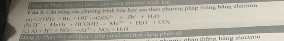 Dang 4: Phân ứng oxi hóa - khứ đạng phương trình ion 
Câu 5. Cân bằng các phương trình hóa học sau theo phương pháp thăng bằng electron 
(a) Cr(OH)_3+Br_2+OH^-to CrO_4^((2-)+Br+H_2)O
(b) H^++MnO_4^(-+HCOOHto Mn^2+)+H_2O+CO_2
(c) Al+H^++NO_3^(-to Al^3+)+NO_2+H_2O
Dạng 5: Phan ứng oxi hóa - khử có số oxi hoa dạng phân số 
tong pháp thăng bằng electron