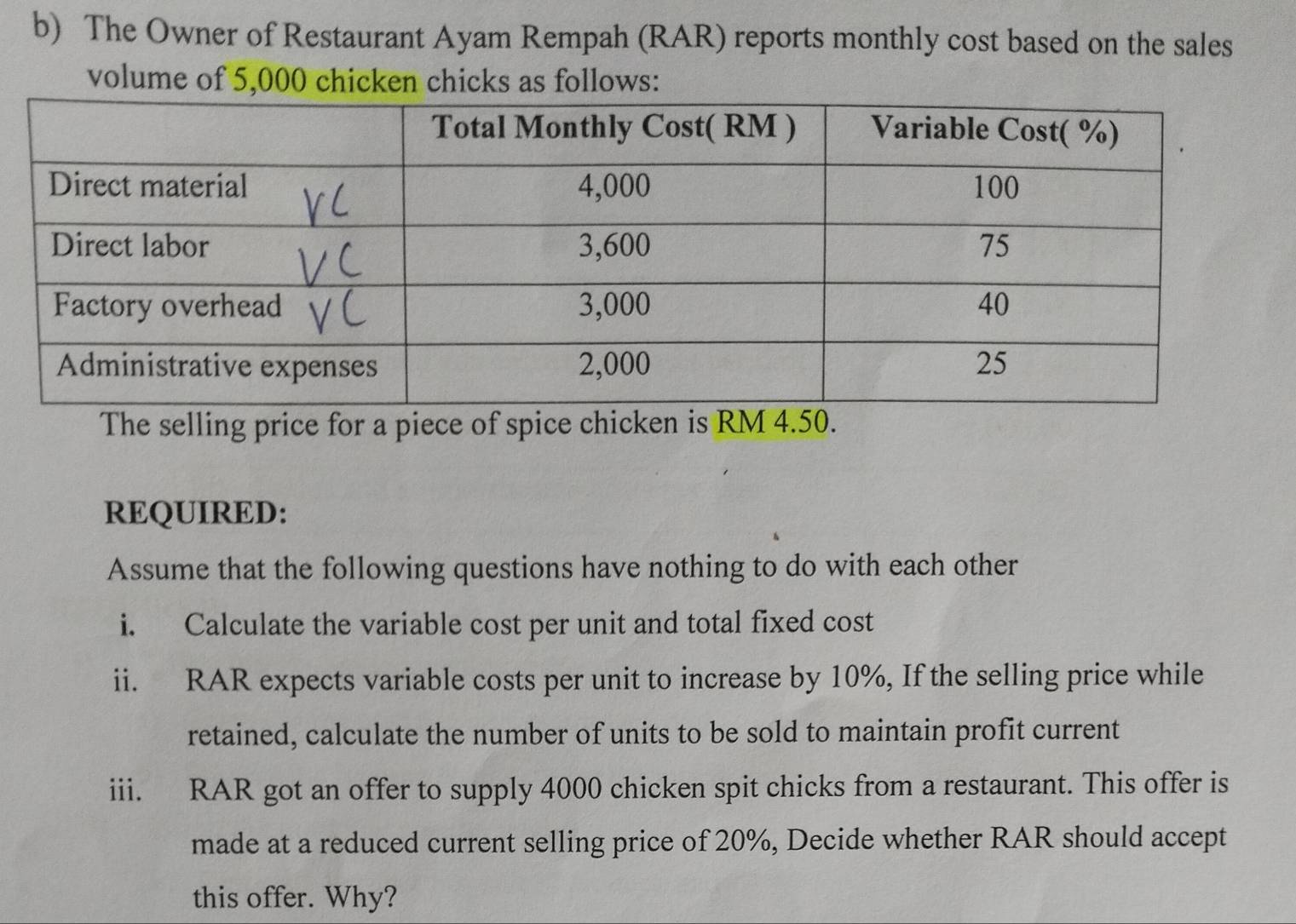 The Owner of Restaurant Ayam Rempah (RAR) reports monthly cost based on the sales 
volume of 5,000 chicken chicks as follows: 
The selling price for a piece of spice chicken is RM 4.50. 
REQUIRED: 
Assume that the following questions have nothing to do with each other 
i. Calculate the variable cost per unit and total fixed cost 
ii. RAR expects variable costs per unit to increase by 10%, If the selling price while 
retained, calculate the number of units to be sold to maintain profit current 
iii. RAR got an offer to supply 4000 chicken spit chicks from a restaurant. This offer is 
made at a reduced current selling price of 20%, Decide whether RAR should accept 
this offer. Why?