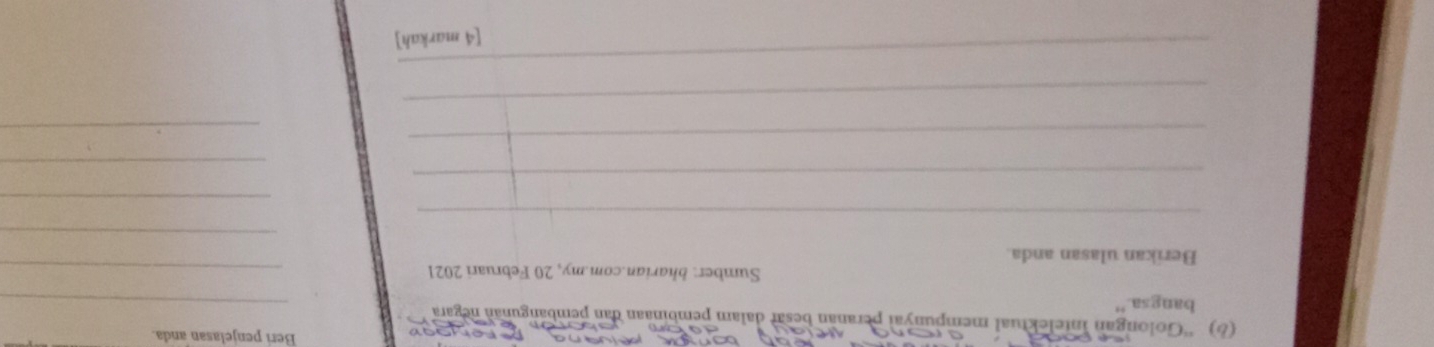 Beri penjelasan anda. 
(6) ''Golongan intelektual mempunyaï peranan besar dalam pembinaan dan pembangunan negara 
bangsa." 
_ 
Sumber: bharian.com.my, 20 Februari 2021_ 
Berikan ulasan anda. 
_ 
_ 
_ 
_ 
_ 
_ 
_ 
_ 
_ 
[4 markah]