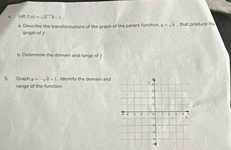 Let f(x)=sqrt(x-8)-1. 
a. Describe the transformations of the graph of the parent function, y=sqrt(x) , that produce th
graph of f.
b. Determine the domain and range of /
5. Graph y=-sqrt(x)+1. Identify the domain and
range of the function.