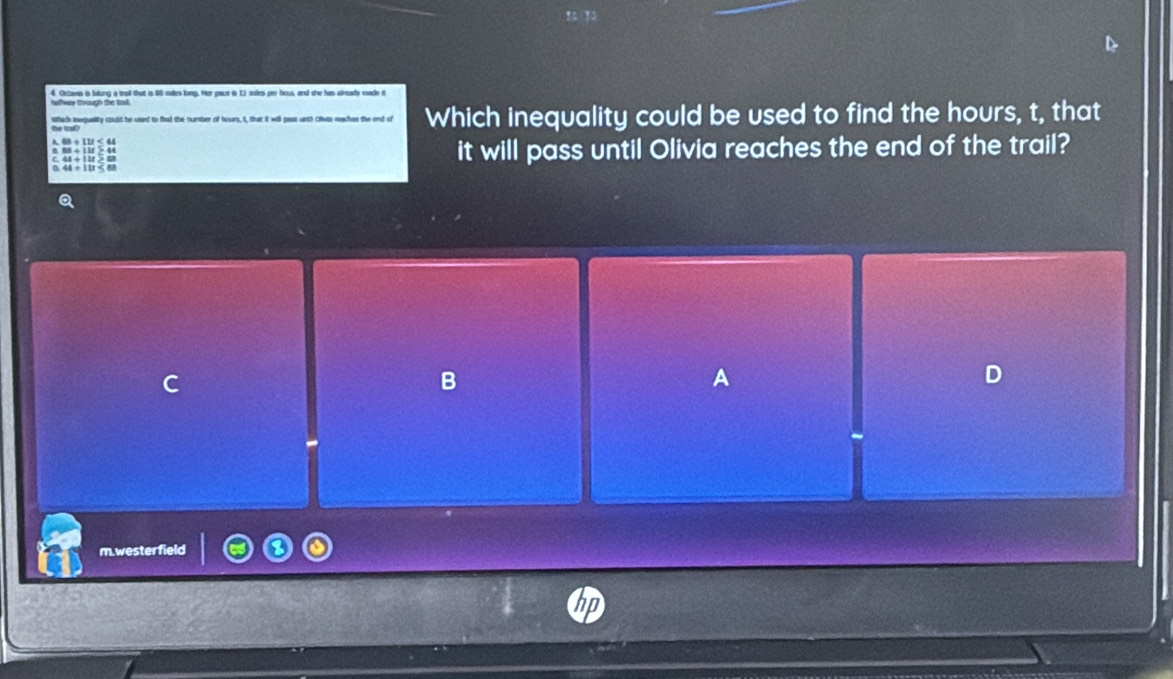 Oetavia is biung a trail that is 8 males long. Her pace is 11 mies per hous, and she has already made n
sfach inwquality could he used to fiod the number of hours, I, that it will pass urch Olivis iaches the end of Which inequality could be used to find the hours, t, that
it will pass until Olivia reaches the end of the trail?
B
A
D
m.westerfield