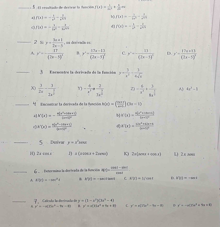 El resultado de derivar la función f(x)= 1/2x^2 + 4/sqrt(x)  es:
b)
a) f(x)=- 1/x^2 - 2/x^(3/2)  f(x)=- 1/2x^3 - 2/x^(3/2) 
c) f(x)=- 1/2x^2 - 2/3x^(3/2)  d) f(x)=- 1/x^3 - 2/x^(3/2) 
_. 2 Si y= (3x+1)/2x-5  , su derivada es:
A. y'=-frac 17(2x-5)^2 B. y'=frac 17x-13(2x-5)^2 C. y'=-frac 13(2x-5)^2 D. y'=frac 17x+13(2x-5)^2
_3 Encuentre la derivada de la función y= 3/x^2 - 3/4sqrt(x) 
Y)
Z)
X)  3/2x -frac 32x^(frac 3)2 - 6/x^3 +frac 23x^(frac 3)2 - 6/x^3 +frac 38x^(frac 3)2 A) 4x^3-1
_ Encontrar la derivada de la función h(x)=( (2x+1)/x+5 )(3x-1)
a) h'(x)=-frac 6(x^2+10x+1)(x+5)^2 h'(x)=frac 6(x^2+10x+1)(x+5)^2
b)
d)
c) h'(x)=frac 6(x^2-10x+1)(x+5)^2 h'(x)=frac 12x^2+62x+6(x+5)^2
_
5  Derivar y=x^2sen x
H) 2xcos x J) x(xcos x+2sen x) K) 2x(senx+cos x) L) 2xsenx
_  Determina la derivada de la función h(t)= (cos t-sin t)/cos t .
A. h'(t)=-sec^2t B. h'(t)=-sec t tan't C. h'(t)=1/cos t D. h'(t)=-sec t
_  Calcula la derivada de y=(1-x^2)(3x^3-4)
A. y'=-x(15x^3-9x-8) B. y'=x(15x^3+9x+8) C. y'=x(15x^3-9x-8) D y'=-x(15x^3+9x+8)