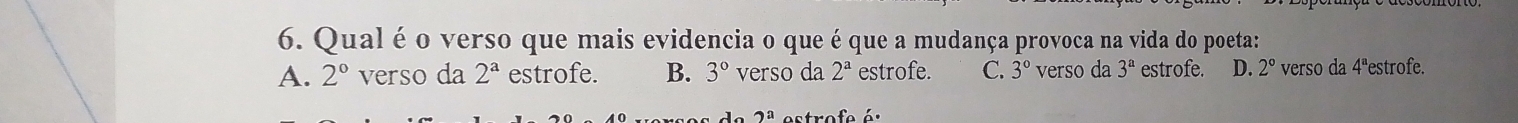 Qual é o verso que mais evidencia o que é que a mudança provoca na vida do poeta:
A. 2° verso da 2^a estrofe. B. 3° verso da 2^a estrofe. C. 3° verso da 3^a estrofe. D. 2° verso da 4ªestrofe.
2^a estrofe é.