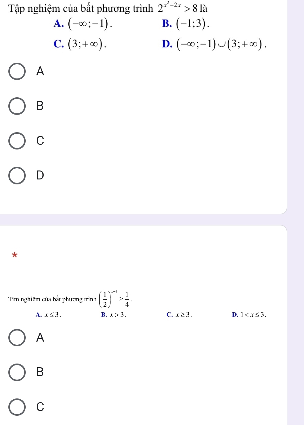 Tập nghiệm của bất phương trình 2^(x^2)-2x>81a
A. (-∈fty ;-1). B. (-1;3).
C. (3;+∈fty ). D. (-∈fty ;-1)∪ (3;+∈fty ). 
A
B
C
D
*
Tìm nghiệm của bất phương trình ( 1/2 )^x-1≥  1/4 .
A. x≤ 3. B. x>3. C. x≥ 3. D. 1 . 
A
B
C