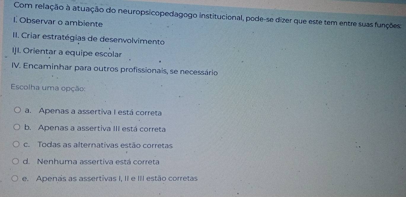 Com relação à atuação do neuropsicopedagogo institucional, pode-se dizer que este tem entre suas funções:
I. Observar o ambiente
II. Criar estratégias de desenvolvimento
II. Orientar a equipe escolar
IV. Encaminhar para outros profissionais, se necessário
Escolha uma opção:
a. Apenas a assertiva I está correta
b. Apenas a assertiva III está correta
c. Todas as alternativas estão corretas
d. Nenhuma assertiva está correta
e. Apenas as assertivas I, II e III estão corretas