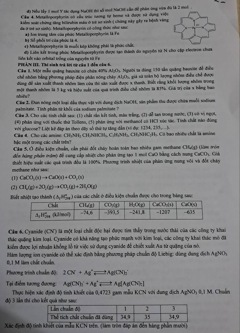 Nếu lấy 1 mol Y tác dụng NaOH thì số mol NaOH cần để phản ứng vừa đủ là 2 mol .
Câu 4. Metalloporphyrin có cầu trúc tương tự heme và được sử dụng việc
kiểm soát chứng tăng bilirubin máu ở trẻ sơ sinh ( chứng này gây ra bệnh vàng
da ở trẻ sơ sinh). Metalloporphyrin có công thức như sau:
a) Ion trung tâm của phức Metalloporphyrin là Fe
b) Số phối trí của phức là 4.
c) Metalloporphyrin là muối kép không phải là phức chất.
d) Liên kết trong phức Metalloporphyrin được tạo thành do nguyên tử N cho cặp electron chưa
liên kết vào orbital trống của nguyên tử Fe
PHÀN III. Thí sinh trả lời từ câu 1 đến câu 6.
Câu 1. Một mẫu quặng bauxite có chứa 40% Al_2O_3. Người ta dùng 150 tấn quặng bauxite để điều
chế nhôm bằng phương pháp điện phân nóng chảy Al_2O_3 3, giả sử toàn bộ lượng nhôm điều chế được
dùng để sản xuất thanh nhôm làm cửa thì sản xuất được x thanh. Biết rằng khối lượng nhôm trong
một thanh nhôm là 5 kg và hiệu suất của quá trình điều chế nhôm là 85%. Giá trị của x bằng bao
nhiêu?
Câu 2. Đun nóng một loại dầu thực vật với dung dịch NaOH, sản phầm thu được chứa muối sodium
palmitate. Tính phân tử khối của sodium palmitate ?
Câu 3. Cho các tính chất sau: (1) chất rắn kết tinh, màu trắng, (2) dễ tan trong nước, (3) có vị ngọt,
(4) phản ứng với thuốc thử Tollens, (5) phản ứng với methanol có HCl xúc tác. Tính chất nào đúng
với glucose? Liệt kê đáp án theo dãy số thứ tự tăng dần (ví dụ: 1234, 235,...).
Câu 4. Cho các amine: CH_3NH_2CH_3NHCH_3,C_2H_5NH_2,CH_3NHC_2H_5 :. Có bao nhiêu chất là amine
bậc một trong các chất trên?
Câu 5. Ở điều kiện chuẩn, cần phải đốt cháy hoàn toàn bao nhiêu gam methane CH₄(g) (làm tròn
đến hàng phần trăm) để cung cấp nhiệt cho phản ứng tạo 1 mol CaO bằng cách nung CaCO_3. Giả
thiết hiệu suất các quá trình đều là 100%. Phương trình nhiệt của phản ứng nung vôi và đốt cháy
methane như sau:
(1) CaCO_3(s)to CaO(s)+CO_2(s)
(2) CH_4(g)+2O_2(g)to CO_2(g)+2H_2O(g)
Biết nhiệt tạo thành (△ _fH_(298)^o) của các chất ở điều kiện chuẩn được cho trong bảng sau:
Câu 6. Cyanide (CN) là một loại chất độc hại được tìm thấy trong nước thải của các công ty khai
thác quặng kim loại. Cyanide có khả năng tạo phức mạnh với kim loại, các công ty khai thác mỏ đã
kiểm được lợi nhuận khổng lồ từ việc sử dụng cyanide để chiết xuất Au từ quặng của nó.
Hàm lượng ion cyanide có thể xác định bằng phương pháp chuẩn độ Liebig: dùng dung dịch AgNO_3
0,1 M làm chất chuẩn.
Phương trình chuẩn độ: 2CN^-+Ag^+leftharpoons Ag(CN)_2^(-
Tại điềm tương đương: Ag(CN)_2^-+Ag^+)leftharpoons Ag[Ag(CN)_2]
Thực hiện xác định độ tinh khiết của 0,4723 gam mẫu KCN với dung dịch AgNO_30,1M. Chuẩn
độ 3 lần thì cho kết quả như sau:
Xác định độ tinh khiết của mẫu KCN trên. (làm tròn đáp án đến hàng phần mười)