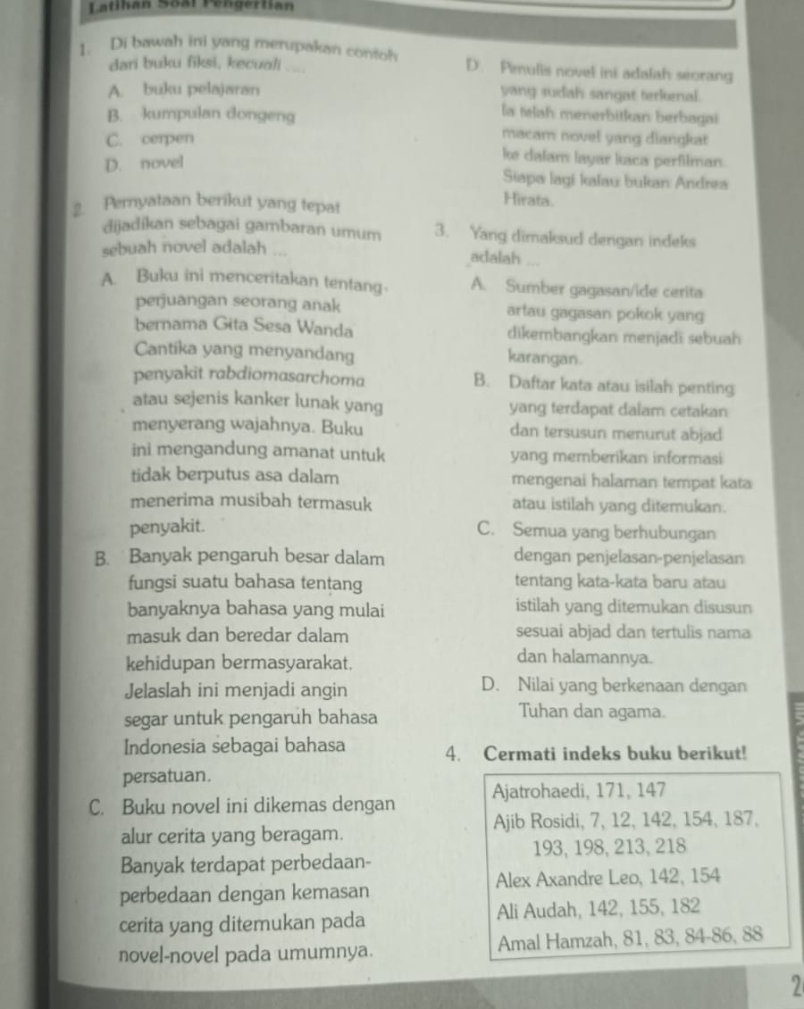 Latihan Soal Pengertian
1. Di bawah ini yang merupakan contoh D. Peulis novel ini adalah seorang
dari buku fiksi, kecuali ....
A. buku pelajaran
yang sudah sangat terkenal.
la telah menerbitkan berbagai
B. kumpulan dongeng macam novel yang diangkat
C. cerpen
D. novel
ke dalam layar kaca perfilman.
Siapa lagi kalau bukan Andrea
2. Peryataan berikut yang tepat
Hirata.
dijadikan sebagai gambaran umum 3. Yang dimaksud dengan indeks
sebuah novel adalah ... adalah
A. Buku ini menceritakan tentang A. Sumber gagasan/ide cerita
perjuangan seorang anak artau gagasan pokok yang
bernama Gita Sesa Wanda dikembangkan menjadi sebuah
Cantika yang menyandang
karangan.
penyakit rabdiomasarchoma B. Daftar kata atau isilah penting
atau sejenis kanker lunak yang yang terdapat dalam cetakan
menyerang wajahnya. Buku dan tersusun menurut abjad
ini mengandung amanat untuk yang memberikan informasi
tidak berputus asa dalam mengenai halaman tempat kata
menerima musibah termasuk atau istilah yang ditemukan.
penyakit.
C. Semua yang berhubungan
B. Banyak pengaruh besar dalam dengan penjelasan-penjelasan
fungsi suatu bahasa tentang tentang kata-kata baru atau
banyaknya bahasa yang mulai istilah yang ditemukan disusun
masuk dan beredar dalam sesuai abjad dan tertulis nama
kehidupan bermasyarakat.
dan halamannya.
Jelaslah ini menjadi angin
D. Nilai yang berkenaan dengan
segar untuk pengaruh bahasa
Tuhan dan agama.
Indonesia sebagai bahasa 4. Cermati indeks buku berikut!
persatuan.
Ajatrohaedi, 171, 147
C. Buku novel ini dikemas dengan
alur cerita yang beragam. Ajib Rosidi, 7, 12, 142, 154, 187,
193, 198, 213, 218
Banyak terdapat perbedaan-
perbedaan dengan kemasan Alex Axandre Leo, 142, 154
cerita yang ditemukan pada Ali Audah, 142, 155, 182
novel-novel pada umumnya. Amal Hamzah, 81, 83, 84-86, 88
2