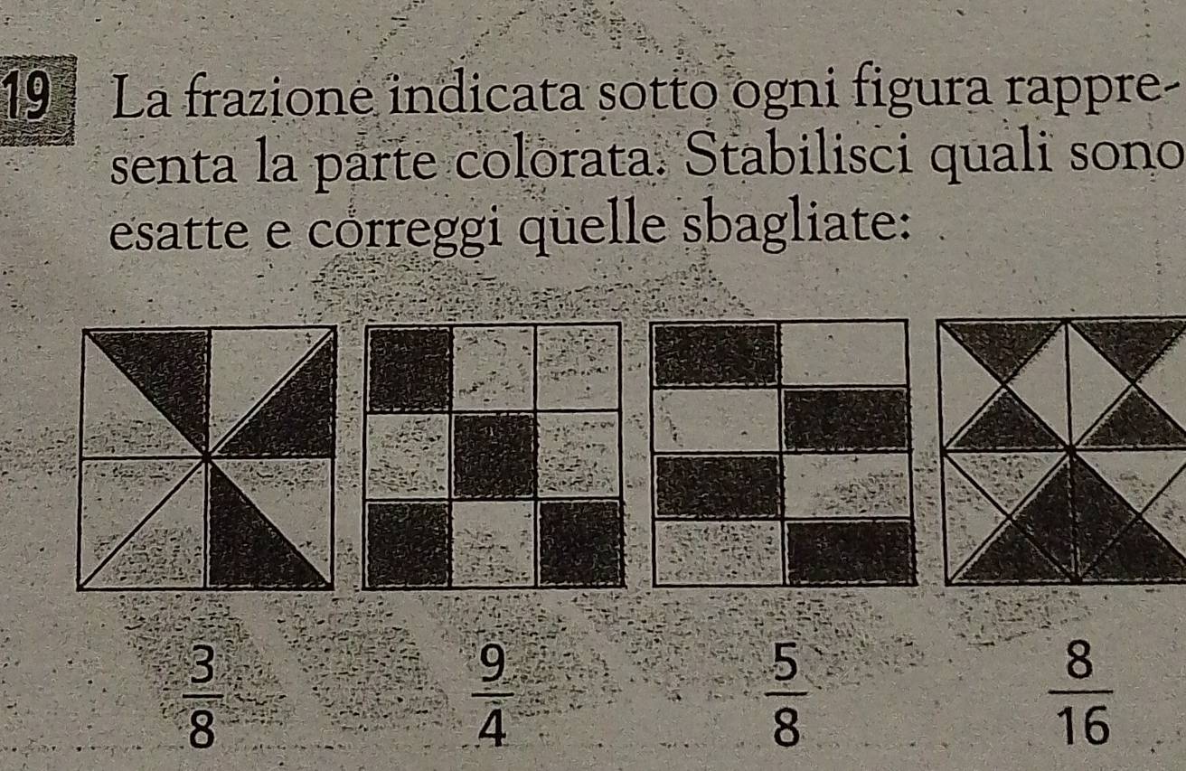 La frazione indicata sotto ogni figura rappre-
senta la parte colorata. Stabilisci quali sono
esatte e córreggi qüelle sbagliate:
 3/8 
 9/4 
 5/8 
 8/16 