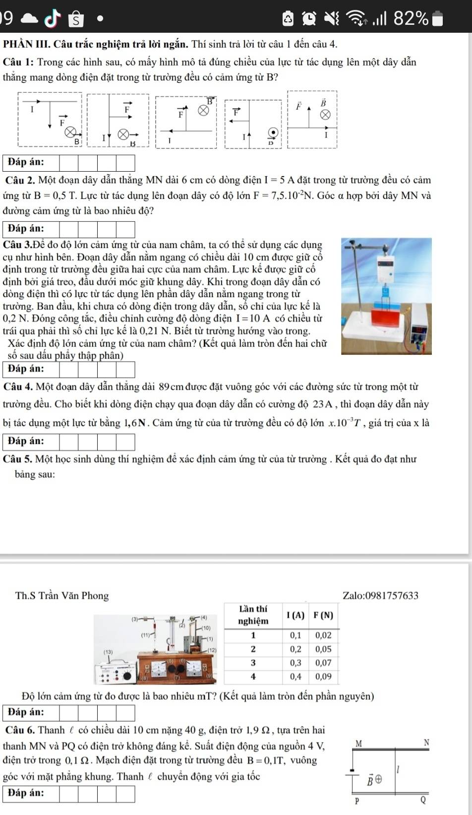 9 .I 82%
s
PHÀN III. Câu trắc nghiệm trả lời ngắn. Thí sinh trả lời từ câu 1 đến câu 4.
Câu 1: Trong các hình sau, có mấy hình mô tả đúng chiều của lực từ tác dụng lên một dây dẫn
thắng mang dòng điện đặt trong từ trường đều có cảm ứng từ B?
F B

Ⓧ
i
Đáp án:
Câu 2. Một đoạn dây dẫn thắng MN dài 6 cm có dòng điện I=5A đặt trong từ trường đều có cảm
ứng từ B=0,5T. Lực từ tác dụng lên đoạn dây có độ lớn F=7,5.10^(-2)N. Góc α hợp bởi dây MN và
đường cảm ứng từ là bao nhiêu độ?
Đáp án:
Câu 3.Để đo độ lớn cảm ứng từ của nam châm, ta có thể sử dụng các dụng
cụ như hình bên. Đoạn dây dẫn nằm ngang có chiều dài 10 cm được giữ cổ
định trong từ trường đều giữa hai cực của nam châm. Lực kế được giữ cố
định bởi giá treo, đầu dưới móc giữ khung dây. Khi trong đoạn dây dẫn có
đòng điện thì có lực từ tác dụng lên phần dây dẫn năm ngang trong từ
trường. Ban đầu, khi chưa có dòng điện trong dây dẫn, số chi của lực kế là
0,2 N. Đóng công tắc, điều chỉnh cường độ dòng điện I=10A có chiều từ
trái qua phải thì số chỉ lực kể là 0,21 N. Biết từ trường hướng vào trong.
Xác định độ lớn cảm ứng từ của nam châm? (Kết quả làm tròn đến hai chữ
số sau dấu phầy thập phân)
Đáp án:
Câu 4. Một đoạn dây dẫn thẳng dài 89cm được đặt vuông góc với các đường sức từ trong một từ
trường đều. Cho biết khi dòng điện chạy qua đoạn dây dẫn có cường độ 23A , thì đoạn dây dẫn này
bị tác dụng một lực từ bằng 1,6N. Cảm ứng từ của từ trường đều có độ lớn x.10^(-3)T , giá trị của x là
Đáp án:
Câu 5. Một học sinh dùng thí nghiệm để xác định cảm ứng từ của từ trường . Kết quả đo đạt như
bảng sau:
Th.S Trần Văn Phong Zalo:0981757633
Độ lớn cảm ứng từ đo được là bao nhiêu mT? (Kết quả làm tròn đến phần nguyên)
Đáp án:
Câu 6. Thanh l có chiều dài 10 cm nặng 40 g, điện trở 1,9 Ω , tựa trên hai
thanh MN và PQ có điện trở không đáng kể. Suất điện động của nguồn 4 V, M
N
điện trở trong 0,1 Ω . Mạch điện đặt trong từ trường đều B=0,1T , vuông
1
góc với mặt phẳng khung. Thanh ℓ chuyển động với gia tốc
vector Boplus
Đáp án:
P
Q