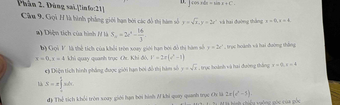 ∈t cos xdx=sin x+C. 
Phần 2. Đúng sai.[!info:21] 
Câu 9. Gọi H là hình phẳng giới hạn bởi các dwidehat o thị hàm số y=sqrt(x), y=2e^x và hai đường thắng x=0, x=4. 
a) Diện tích của hình H là S_11=2e^4- 16/3 . 
b) Gọi V là thể tích của khối tròn xoay giới hạn bởi đồ thị hàm số y=2e^x , trục hoành và hai đường thắng
x=0, x=4 khi quay quanh trục Ox. Khi đó, V=2π (e^x-1)
c) Diện tích hình phẳng được giới hạn bởi đồ thị hàm số y=sqrt(x) , trục hoành và hai đường thắng x=0, x=4
là S=π ∈tlimits _0^(4xdx. 
d) Thể tích khối tròn xoay giới hạn bởi hình H khi quay quanh trục Ox là 2π (e^x)-5). 
H là hình chiếu vuông góc của gốc