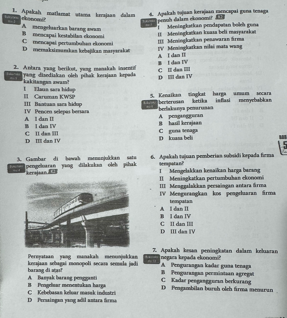 Apakah matlamat utama kerajaan dalam 4. Apakah tujuan kerajaan mencapai guna tenaga
Bukoteks ekonomi?
ms: 2 Bukuteks penuh dalam ekonomi? K2
ms: 7 I  Meningkatkan pendapatan boleh guna
A mengeluarkan barang awam
B mencapai kestabilan ekonomi
II Meningkatkan kuasa beli masyarakat
Comencapaî pertumbuhan ekonomi III Meningkatkan penawaran firma
D memaksimumkan kebajikan masyarakat IV Meningkatkan nilai mata wang
A I dan II
B I dan IV
2. Antara yang berikut, yang manakah insentif C II dan III
Bukuteks yang disediakan oleh pihak kerajaan kepada D III dan IV
ms:5 kakitangan awam?
I Elaun sara hidup
II Caruman KWSP 5. Kenaikan tingkat harga umum secara
III Bantuan sara hidup Bukdirks berterusan ketika inflasi menyebabkan
ms.9
IV Pencen selepas bersara berlakunya penurunan
A I dan II A pengangguran
B I dan IV B hasil kerajaan
C II dan III C guna tenaga
D III dan IV D kuasa beli
BAB
3. Gambar di bawah menunjukkan satu 6. Apakah tujuan pemberian subsidi kepada firma
Bukuteks pengeluaran yang dilakukan oleh pihak tempatan?
ms:4 kerajaan 
I Mengelakkan kenaikan harga barang
II Meningkatkan pertumbuhan ekonomi
III Menggalakkan persaingan antara firma
IV Mengurangkan kos pengeluaran firma
tempatan
A I dan II
B I dan IV
C II dan III
D III dan IV
7. Apakah kesan peningkatan dalam keluaran
Pernyataan yang manakah menunjukkan Bututeks negara kepada ekonomi?
kerajaan sebagai monopoli secara semula jadi ms: 10 A Pengurangan kadar guna tenaga
barang di atas? B Pengurangan permintaan agregat
A Banyak barang pengganti C Kadar pengangguran berkurang
B Pengeluar menentukan harga D Pengambilan buruh oleh firma menurun
C Kebebasan keluar masuk industri
D Persaingan yang adil antara firma