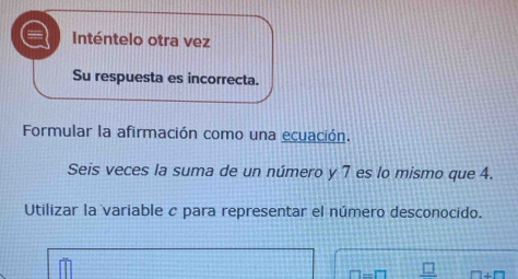 Inténtelo otra vez 
Su respuesta es incorrecta. 
Formular la afirmación como una ecuación. 
Seis veces la suma de un número y 7 es lo mismo que 4. 
Utilizar la variable c para representar el número desconocido.
n-m □ +□