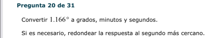 Pregunta 20 de 31 
Convertir 1.166° a grados, minutos y segundos. 
Si es necesario, redondear la respuesta al segundo más cercano.