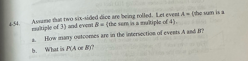 4-54. Assume that two six-sided dice are being rolled. Let event A= the sum is a 
multiple of 3  and event B= the sum is a multiple of 4 . 
a. How many outcomes are in the intersection of events A and B? 
b. What is P(A or B)?