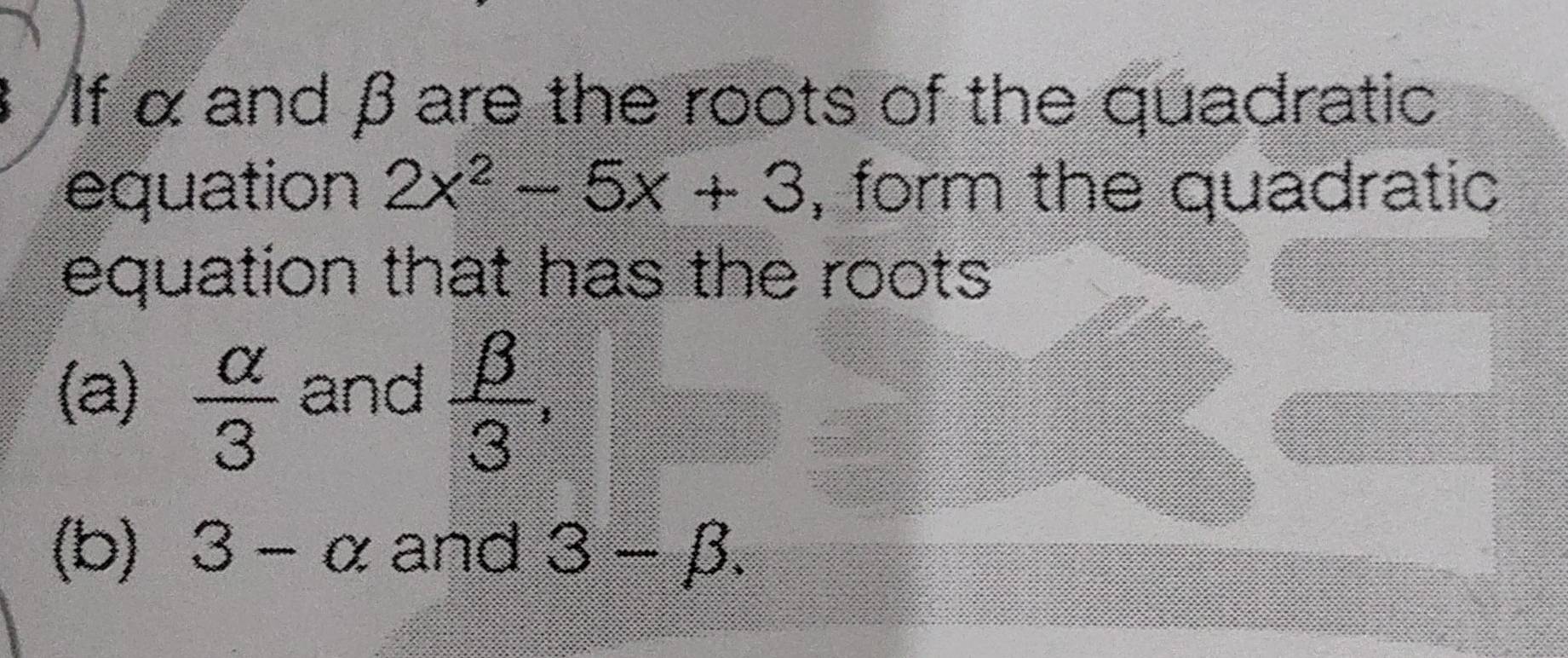 If α and βare the roots of the quadratic 
equation 2x^2-5x+3 , form the quadratic 
equation that has the roots 
(a)  alpha /3  and  beta /3 , 
(b) 3-alpha and 3-beta.