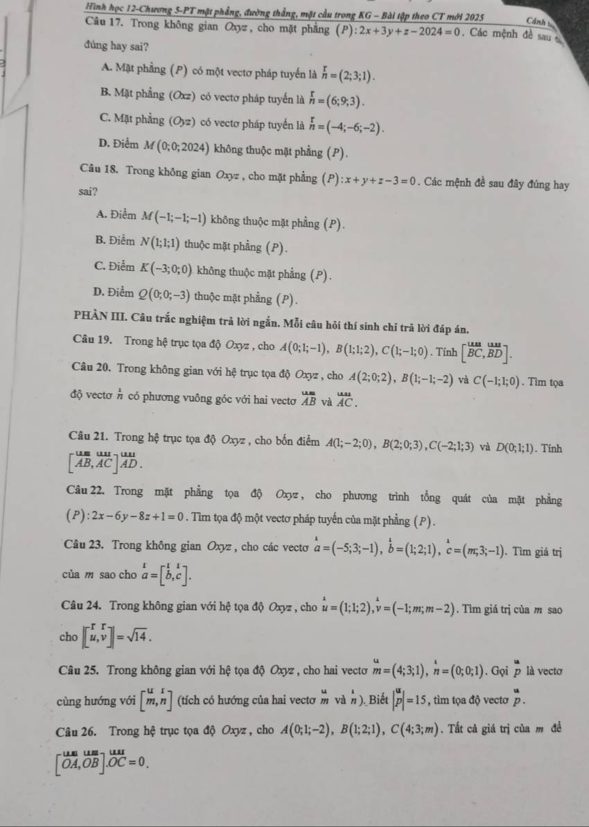 Hình học 12-Chương 5-PT mặt phẳng, đường thẳng, mặt cầu trong KG - Bài tập theo CT mới 2025 Cánh 
Câu 17. Trong không gian Oxyz, cho mặt phẳng (1 ):2x+3y+z-2024=0. Các mệnh đề sau 
đúng hay sai?
A. Mặt phẳng (P) có một vectơ pháp tuyển là n=(2;3;1).
B. Mặt phẳng (Oxz) có vectơ pháp tuyển là n=(6;9;3).
C. Mặt phẳng (Oyz) có vectơ pháp tuyển là n=(-4;-6;-2).
D. Điểm M(0;0;2024) không thuộc mặt phẳng (P).
Câu 18. Trong không gian Oxyz , cho mặt phẳng (P) :x+y+z-3=0. Các mệnh đề sau đây đúng hay
sai?
A. Điểm M(-1;-1;-1) không thuộc mặt phầng (P).
B. Điểm N(1;1;1) thuộc mặt phẳng (P).
C. Điểm K(-3;0;0) không thuộc mặt phẳng (P).
D. Điểm Q(0;0;-3) thuộc mặt phẳng (P).
PHẢN III. Câu trắc nghiệm trả lời ngắn. Mỗi câu hỏi thí sinh chỉ trả lời đáp án.
Câu 19. Trong hệ trục tọa độ Oxyz , cho A(0;1;-1),B(1;1;2),C(1;-1;0) 、 Tính [^^c^ua,vector BDendbmatrix .
Câu 20. Trong không gian với hệ trục tọa độ Oxyz , cho A(2;0;2),B(1;-1;-2) và C(-1;1;0). Tim tọa
độ vectơ beginarrayr 1 nendarray có phương vuông góc với hai vectơ overline AB và overset uuAC.
Câu 21. Trong hệ trục tọa độ Oxyz , cho bốn điểm A(1;-2;0),B(2;0;3),C(-2;1;3) và D(0;1;1). Tính
[beginarrayr umul AB,AC]ADendarray ]beginarrayr uul AD.endarray
Câu 22. Trong mặt phẳng tọa độ Oxyz , cho phương trình tổng quát của mặt phẳng
(P):2x-6y-8z+1=0. Tìm tọa độ một vectơ pháp tuyến của mặt phẳng (P).
Câu 23. Trong không gian Oxyz , cho các vectơ hat a=(-5;3;-1),hat b=(1;2;1),hat c=(m;3;-1). Tìm giá trị
của m sao cho beginarrayr 1 a=[b,c].endarray
Câu 24. Trong không gian với hệ tọa độ Oxyz , cho u=(1;1;2),^lambda v=(-1;m;m-2).  Tìm giá trị của m sao
cho |beginbmatrix r&r u,vendbmatrix |=sqrt(14).
Câu 25. Trong không gian với hệ tọa độ Oxyz , cho hai vectơ beginarrayr u mendarray =(4;3;1),overset 1 nendarray =(0;0;1). Gọi p là vectơ
cùng hướng với [^u] (tích có hướng của hai vecto beginarrayr u mendarray vàn ). Biết |^up|=15 , tìm tọa độ vectơ overset up.
Câu 26. Trong hệ trục tọa độ Oxyz , cho A(0;1;-2),B(1;2;1),C(4;3;m). Tất cả giá trị của m đề
beginbmatrix ua&um[OA,OB].OC=0.