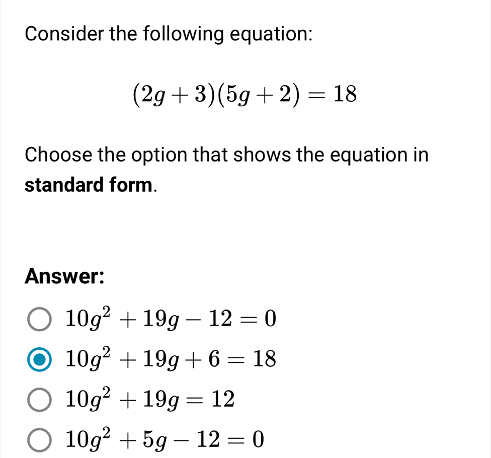 Consider the following equation:
(2g+3)(5g+2)=18
Choose the option that shows the equation in
standard form.
Answer:
10g^2+19g-12=0
10g^2+19g+6=18
10g^2+19g=12
10g^2+5g-12=0