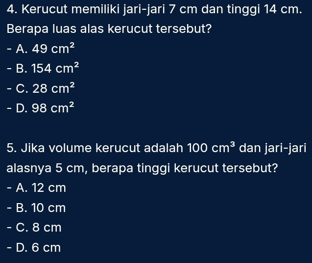 Kerucut memiliki jari-jari 7 cm dan tinggi 14 cm.
Berapa luas alas kerucut tersebut?
- A. 49cm^2
- B. 154cm^2
- C. 28cm^2
- D. 98cm^2
5. Jika volume kerucut adalah 100cm^3 dan jari-jari
alasnya 5 cm, berapa tinggi kerucut tersebut?
- A. 12 cm
- B. 10 cm
- C. 8 cm
- D. 6 cm