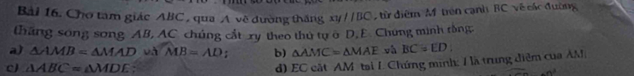 Cho tam giác ABC , qua A về đường thắng xyparallel BC từ điểm Mô trên cạnh BC về các đường
tháng song song AB, AC chúng cắt xy theo thứ tự σ D, E. Chung minh rồng:
a) △ AMB=△ MAD và MB=AD : b) △ AMC=△ MAE và BC=ED
d) EC cắtAM tại L Chứng minh: 1 là trung điểm của AM
c) △ ABC=△ MDE -n^3