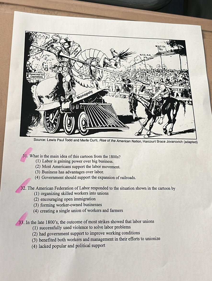 What is the main idea of this cartoon from the 1800s?
(1) Labor is gaining power over big business.
(2) Most Americans support the labor movement.
(3) Business has advantages over labor.
(4) Government should support the expansion of railroads.
32. The American Federation of Labor responded to the situation shown in the cartoon by
(1) organizing skilled workers into unions
(2) encouraging open immigration
(3) forming worker-owned businesses
(4) creating a single union of workers and farmers
33. In the late 1800 ’s, the outcome of most strikes showed that labor unions
(1) successfully used violence to solve labor problems
(2) had government support to improve working conditions
(3) benefited both workers and management in their efforts to unionize
(4) lacked popular and political support