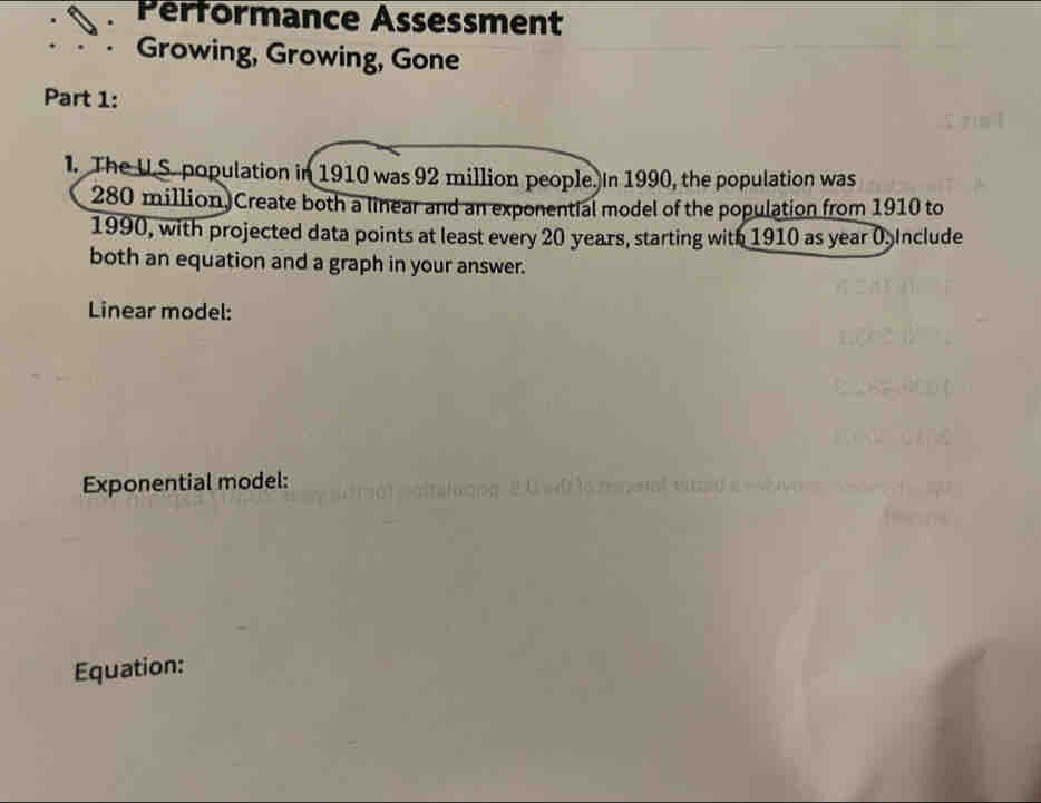 Pérformance Assessment 
Growing, Growing, Gone 
Part 1: 
1. The U.S. population in 1910 was 92 million people. In 1990, the population was
280 million Create both a linear and an exponential model of the population from 1910 to 
1990, with projected data points at least every 20 years, starting with 1910 as year 0. Include 
both an equation and a graph in your answer. 
Linear model: 
Exponential model: 
Equation: