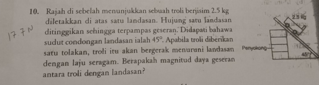 Rajah di sebelah menunjukkan sebuah troli berjisim 2.5 kg
diletakkan di atas satu landasan. Hujung satu landasan
ditinggikan sehingga terpampas geseran. Didapati bahawa
sudut condongan landasan ialah 45°. Apabila troli diberikan
satu tolakan, troli itu akan bergerak menuruni landasan 
dengan laju seragam. Berapakah magnitud daya geseran
antara troli dengan landasan?