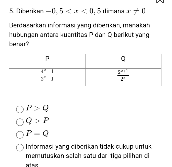 Diberikan -0,5 , 5 dimana x!= 0
Berdasarkan informasi yang diberikan, manakah
hubungan antara kuantitas P dan Q berikut yang
benar?
P>Q
Q>P
P=Q
Informasi yang diberikan tidak cukup untuk
memutuskan salah satu dari tiga pilihan di
atas