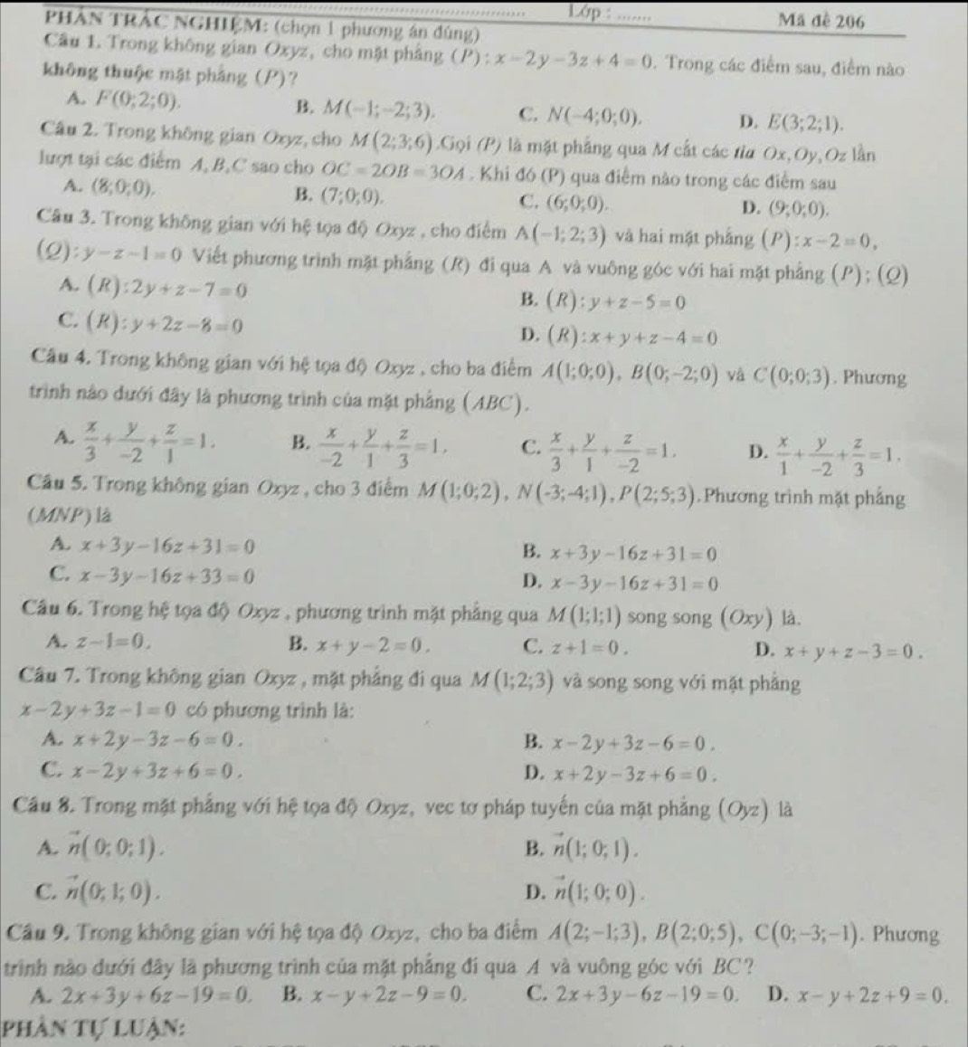 PHẢN TRẢC NGHIỆM: (chọn 1 phương án đúng)_
Lớp : _Mã đề 206
Câu 1. Trong không gian Oxyz, cho mặt phảng ( 1 () : x-2y-3z+4=0. Trong các điểm sau, điểm nào
không thuộc mật pháng (P)?
A. F(0;2;0). B. M(-1;-2;3). C. N(-4;0;0). D. E(3;2;1).
Câu 2. Trong không gian Oxyz, cho M(2;3;6) Goi(P) là mặt phẳng qua M cất các tia Ox,Oy,Oz lần
lượt tại các điểm A,B,C sao cho OC=2OB=3OA. Khi đó (P) qua điểm nào trong các điểm sau
A. (8;0;0). B. (7;0;0). C. (6;0;0). (9;0;0).
D.
Câu 3. Trong không gian với hệ tọa độ Oxyz , cho điểm A(-1;2;3) và hai mặt phẳng (P):x-2=0,
(2): y-z-1=0 Viết phương trình mặt phẳng (R) đi qua A và vuông góc với hai mặt phẳng (P); (Q)
A. (R):2y+z-7=0
B. (R):y+z-5=0
C. (R):y+2z-8=0
D. (R):x+y+z-4=0
Câu 4. Trong không gian với hệ tọa độ Oxyz , cho ba điểm A(1;0;0),B(0;-2;0) và C(0;0;3). Phương
trình nào dưới đây là phương trình của mặt phẳng (ABC).
A.  x/3 + y/-2 + z/1 =1. B.  x/-2 + y/1 + z/3 =1, C.  x/3 + y/1 + z/-2 =1. D.  x/1 + y/-2 + z/3 =1.
Câu 5. Trong không gian Oxyz , cho 3 điểm M(1;0;2),N(-3;-4;1),P(2;5;3). Phương trình mặt phẳng
(MNP) là
A. x+3y-16z+31=0
B. x+3y-16z+31=0
C. x-3y-16z+33=0
D. x-3y-16z+31=0
Câu 6. Trong hệ tọa độ Oxyz , phương trình mặt phẳng qua M(1;1;1) song song (Oxy) ) là.
A. z-1=0. B. x+y-2=0. C. z+1=0. D. x+y+z-3=0.
Câu 7. Trong không gian Oxyz , mặt phẳng đi qua M(1;2;3) và song song với mặt phǎng
x-2y+3z-1=0 có phương trình là:
A. x+2y-3z-6=0. B. x-2y+3z-6=0.
C. x-2y+3z+6=0. D. x+2y-3z+6=0.
Cầu 8. Trong mặt phẳng với hệ tọa độ Oxyz, vec tơ pháp tuyến của mặt phẳng (Oyz) là
A. vector n(0;0;1). vector n(1;0;1).
B.
C. vector n(0;1;0). D. vector n(1;0;0).
Cầu 9. Trong không gian với hệ tọa độ Oxyz, cho ba điểm A(2;-1;3),B(2;0;5),C(0;-3;-1). Phương
trình nào dưới đây là phương trình của mặt phẳng đí qua A và vuông góc với BC?
A. 2x+3y+6z-19=0. B. x-y+2z-9=0. C. 2x+3y-6z-19=0. D. x-y+2z+9=0.
phần tự luận: