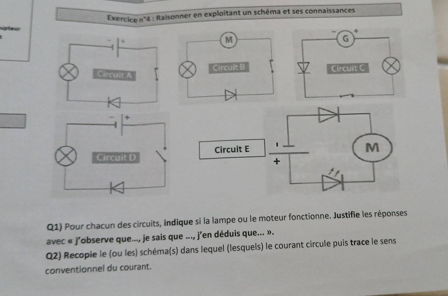 Exercice n''4 : Raisonner en exploitant un schéma et ses connaissances 
upteur 
Q1) Pour chacun des circuits, indique si la lampe ou le moteur fonctionne. Justifie les réponses 
avec « j'observe que..., je sais que ..., j'en déduis que... ». 
Q2) Recopie le (ou les) schéma(s) dans lequel (lesquels) le courant circule puis trace le sens 
conventionnel du courant.