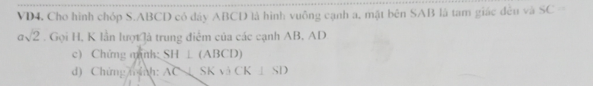 VD4. Cho hình chóp S. ABCD có đảy ABCD là hình vuông cạnh a, mặt bên SAB là tam giác đều và SC=
asqrt(2). Gọi H, K lần lượt là trung điểm của các cạnh AB, AD
c) Chứng minh: SH⊥ (ABCD)
d) Chứng mính: AC x SKvaCK⊥ SD