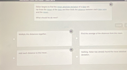 Nolian begins to find the mean absoluse deviation of a data set.
and the mean. He finds the mean of the clata and then finds the distance between each data point
What should he do next?
C
Multiply the distances logether. Find the average of the distances from the mean.
Add each distance to the mean. devlation. Nothing. Nolan has already found the mean absolute