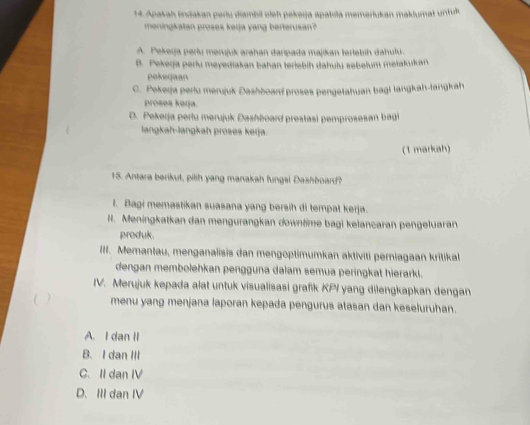 Apakah lindakan períu diambil oieh pekerja apabila memerlukan maklumat unfuk
meningkatan proses kerja yang berterusan?
A. Pekerja períu merujuk arahan daripada majikan terlebih dahulu.
B. Pekerja perlu meyediakan bahan teriebih dahulu sebelum melakukan
pekeijaan
C. Pekerja perlu merujuk Dashboard proses pengetahuan bagi langkah-langkah
proses kerja.
D. Pekerja perłu merujuk Dashboard prestasi pemprosesan bagi
langkah-langkah proses kerja.
(1 markah)
15. Antara berikut, pilih yang manakah fungsi Dashboard?
I. Bagi memastikan suasana yang bersih di tempat kerja.
I. Meningkatkan dan mengurangkan downtime bagi kelancaran pengeluaran
produk.
III. Memantau, menganalisis dan mengoptimumkan aktiviti perniagaan kritikall
dengan membolehkan pengguna dalam semua peringkat hierarki.
IV. Merujuk kepada alat untuk visualisasi grafik KPI yang dilengkapkan dengan
menu yang menjana laporan kepada pengurus atasan dan keseluruhan.
A. I dan II
B、 I dan III
C. II dan IV
D. III dan IV