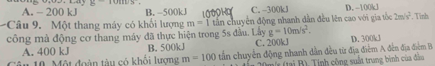 g-10m/s^2.
A. - 200 kJ B. −500kJ C. -300kJ D. −100kJ
Câu 9. Một thang máy có khối lượng m=1 tấn chuyển động nhanh dần đều lên cao với gia tốc 2m/s^2. Tinh
công mà động cơ thang máy đã thực hiện trong 5s đầu. Lấy g=10m/s^2. D. 300kJ
A. 400 kJ B. 500kJ C. 200kJ
Câu 10. Một đoàn tàu có khổi lượng m=100 tấn chuyển động nhanh dần đều từ địa điểm A đến địa điểm B
20m/s (tại B). Tính công suất trung bình của đầu