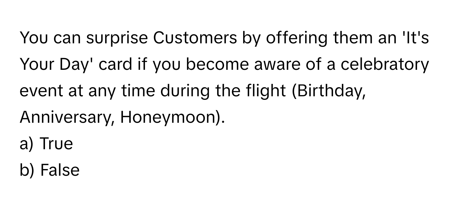 You can surprise Customers by offering them an 'It's Your Day' card if you become aware of a celebratory event at any time during the flight (Birthday, Anniversary, Honeymoon).

a) True
b) False