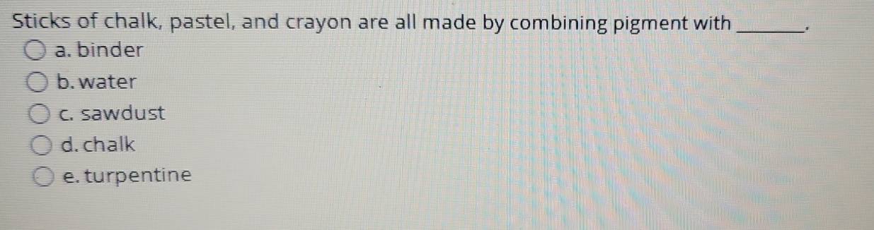 Sticks of chalk, pastel, and crayon are all made by combining pigment with_
'
a. binder
b. water
c. sawdust
d. chalk
e. turpentine