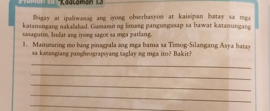 Kaalaman 1.3 
Ibigay at ipaliwanag ang iyong obserbasyon at kaisipan batay sa mga 
katanungang nakalahad. Gumamit ng limang pangungusap sa bawat katanungang 
sasagutin. Isulat ang iyong sagot sa mga patlang. 
1. Maituturing mo bang pinagpala ang mga bansa sa Timog-Silangang Asya batay 
sa katangiang pangheograpiyang taglay ng mga ito? Bakit? 
_ 
_ 
_ 
_ 
_