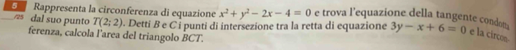 Rappresenta la circonferenza di equazione x^2+y^2-2x-4=0 e trova l'equazione della tangente condotta 3y-x+6=0 e la circon- 
/25 dal suo punto T(2;2) D. Detti B e C ỉ punti di intersezione tra la retta di equazione 
ferenza, calcola l’area del triangolo BCT.