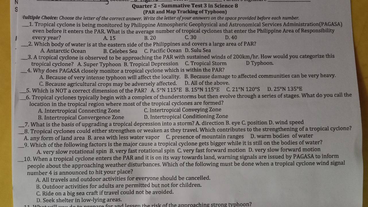 Quarter 2 - Summative Test 3 in Science 8
(PAR and Map Tracking of Typhoon)
Iultiple Choice: Choose the letter of the correct answer. Write the letter of your answers on the space provided before each number.
_1. Tropical cyclone is being monitored by Philippine Atmospheric Geophysical and Astronomical Services Administration(PAGASA)
even before it enters the PAR. What is the average number of tropical cyclones that enter the Philippine Area of Responsibility
every year? A. 15 B. 20 C. 30 D. 40
_2. Which body of water is at the eastern side of the Philippines and covers a large area of PAR?
A. Antarctic Ocean B. Celebes Sea C. Pacific Ocean D. Sulu Sea
_3. A tropical cyclone is observed to be approaching the PAR with sustained winds of 200km/hr. How would you categorize this
tropical cyclone? A. Super Typhoon B. Tropical Depression C. Tropical Storm D Typhoon.
_4. Why does PAGASA closely monitor a tropical cyclone which is within the PAR?
A. Because of very intense typhoon will affect the locality. B. Because damage to affected communities can be very heavy.
C. Because agricultural crops may be adversely affected. D. All of the above.
_5. Which is NOT a correct dimension of the PAR? A. 5° 115°E B. 15° 115°E C. 21°N120°S D. 25° N 135°E
_6. Tropical cyclones typically begin with a complex of thunderstorms but then evolve through a series of stages. What do you call the
location in the tropical region where most of the tropical cyclones are formed?
A. Intertropical Connecting Zone C. Intertropical Conveying Zone
B. Intertropical Convergence Zone D. Intertropical Conditioning Zone
_7. What is the basis of upgrading a tropical depression into a storm? A. direction B. eye C. position D. wind speed
_8. Tropical cyclones could either strengthen or weaken as they travel. Which contributes to the strengthening of a tropical cyclone?
A. any form of land area B. area with less water vapor C. presence of mountain ranges D. warm bodies of water
_9. Which of the following factors is the major cause a tropical cyclone gets bigger while it is still on the bodies of water?
A. very slow rotational spin B. very fast rotational spin C. very fast forward motion D. very slow forward motion
_10. When a tropical cyclone enters the PAR and it is on its way towards land, warning signals are issued by PAGASA to inform
people about the approaching weather disturbances. Which of the following must be done when a tropical cyclone wind signal
number 4 is announced to hit your place?
A. All travels and outdoor activities for everyone should be cancelled.
B. Outdoor activities for adults are permitted but not for children.
C. Ride on a big sea craft if travel could not be avoided.
D. Seek shelter in low-lying areas.
re for and lessen the risk of the approaching strong typhoon?