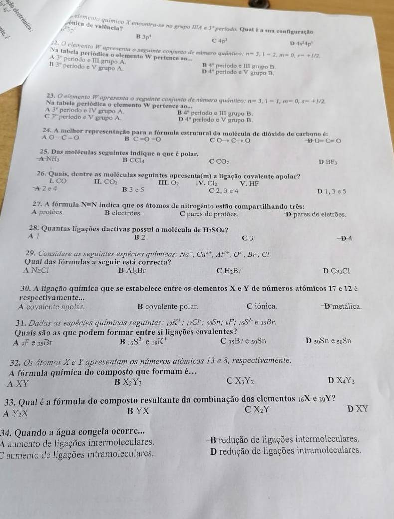 elemento químico X encontra-se no grupo IIIAe3°
vónica de valência? C 4p^3
B
6^23n^1 período. Qual é a sua configuração
B 3p^4
D 4π^24p^3
#2. O elemento W apresenta o seguinte conjunto de número quântico: n=3,1=2,m=0,x=+1/2,
Na tabela periódica o elemento W pertence ao...
A 3° período e III grupo A. periodo e III grupo B.
B 3° periodo e V grupo A
B 4°
D 4° petiodoeV grupo B.
23. O elemento W apresenta o seguinte conjunto de número quântico: n=3,1=1,m=0,s=+1/2.
Na tabela periódica o elemento W pertence a O_x+1
A 3' periodo e TV grupo A. B 4° período e III grupo B.
C 3° periodo e V grupo A. periodo e V grupo B.
D 4°
24. A melhor representação para a fórmula estrutural da molécula de dióxido de carbono é:
A O-C-O B C=O=O C Oto Cto O D O=C=O
25. Das moléculas seguintes indique a que é polar.
-A NH₃ B CC C CO_2 BF_3
D
26. Quais, dentre as moléculas seguintes apresenta IV. Cl_2 ) a ligação covalente apolar?
m
I CO II. CO_2 III. O_2 V. HF
A 2e4 B 3 e 5 C 2, 3 e 4 D 1, 3 e 5
27. A fórmula N=N indica que os átomos de nitrogénio estão compartilhando três:
A protões. B electrões. C pares de protões. D pares de eletrões.
28. Quantas ligações dactivas possui a molécula de H_2SO_4 ?
A 1 B 2 C 3 -D· 4
29. Considere as seguintes espécies químicas: Na^+,Ca^(2+),Al^(3+),O^(2-),Br,Cl^-
Qual das fórmulas a seguir está correcta?
A NaCl B Al_3B C H_2Br D Ca_2Cl
30. A ligação química que se estabelece entre os elementos X e Y de números atómicos 17 e 12 é
respectivamente...
A covalente apolar. B covalente polar. C iónica. D metálica.
31. Dadas as espécies químicas seguintes: _19K^+;_17Cl^- soSn; _9F;_16S^(2-) e _35Br.
Quais são as que podem formar entre si ligações covalentes?
B _16S^(2-) e _19K^+ C _35Br _50Sn
A_9Fe_35Br D 50Sn e 50Sn
32. Os átomos X e Y apresentam os números atómicos 13 e 8, respectivamente.
A fórmula química do composto que formam é…
AXY
B X_2Y_3
C X_3Y_2
D X_4Y_3
33. Qual é a fórmula do composto resultante da combinação dos elementos 16X e 20Y?
A Y_2X
B YX C X_2Y DXY
34. Quando a água congela ocorre...
A aumento de ligações intermoleculares.  B redução de ligações intermoleculares.
C aumento de ligações intramoleculares. D redução de ligações intramoleculares.