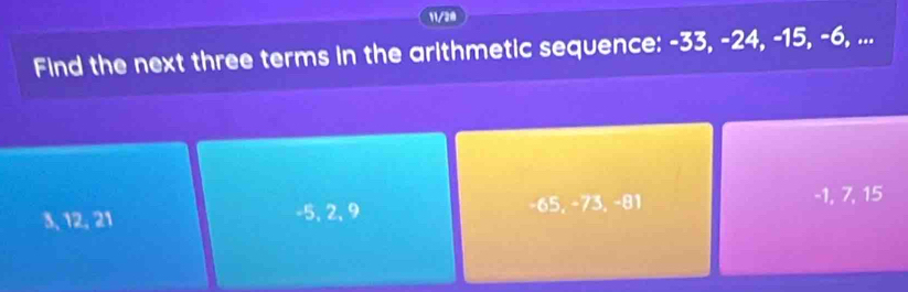 11/20
Find the next three terms in the arithmetic sequence: -33, -24, -15, -6, ...
3, 12, 21 -5, 2, 9 −65, −73, −81 -1, 7, 15