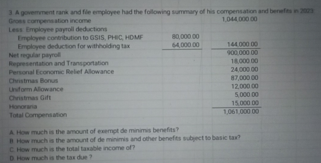 A government rank and file employee had the following summary of his compensation and benefits in 2023:
Gross compensation income 1,044,000.00
Less: Employee payroll deductions
Employee contribution to GSIS, PHIC, HDMF beginarrayr 80,000.00 64,000.00 hline endarray
Employee deduction for withholding tax
Net regular payroll
 (144,000.00)/900,000.00 
Representation and Transportation
18,000.00
Personal Economic Relief Allowance 24,000.00
Christmas Bonus 87,000.00
Uniform Allowance 12,000.00
Christmas Gift 5,000.00
Honoraria
15,000.00
Total Compensation 1,061,000.00
A. How much is the amount of exempt de minimis benefits?
B. How much is the amount of de minimis and other benefits subject to basic tax?
C. How much is the total taxable income of?
D. How much is the tax due ?