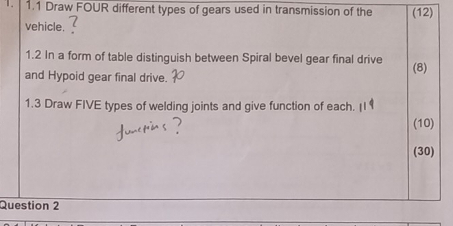 1.1 Draw FOUR different types of gears used in transmission of the (12) 
vehicle. : 
1.2 In a form of table distinguish between Spiral bevel gear final drive (8) 
and Hypoid gear final drive. 
1.3 Draw FIVE types of welding joints and give function of each. 
(10) 
(30) 
Question 2